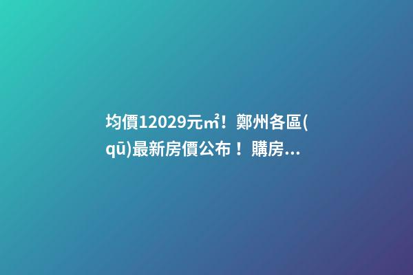 均價12029元/㎡！鄭州各區(qū)最新房價公布！購房前需要注意哪些事？